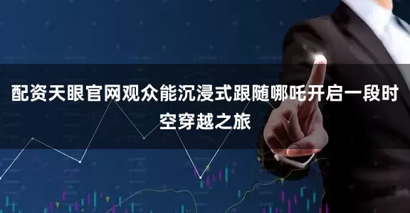 配资天眼官网观众能沉浸式跟随哪吒开启一段时空穿越之旅