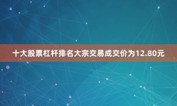 十大股票杠杆排名大宗交易成交价为12.80元