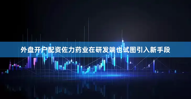 外盘开户配资佐力药业在研发端也试图引入新手段