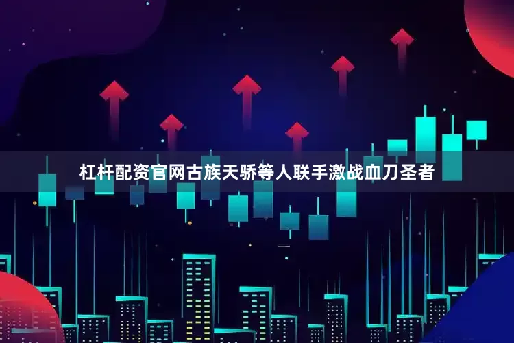 杠杆配资官网古族天骄等人联手激战血刀圣者