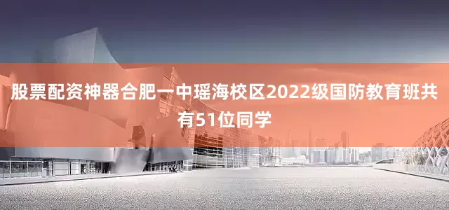 股票配资神器合肥一中瑶海校区2022级国防教育班共有51位同学