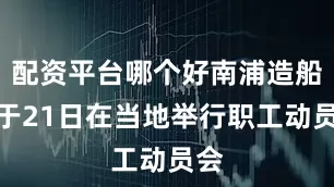 配资平台哪个好南浦造船厂于21日在当地举行职工动员会