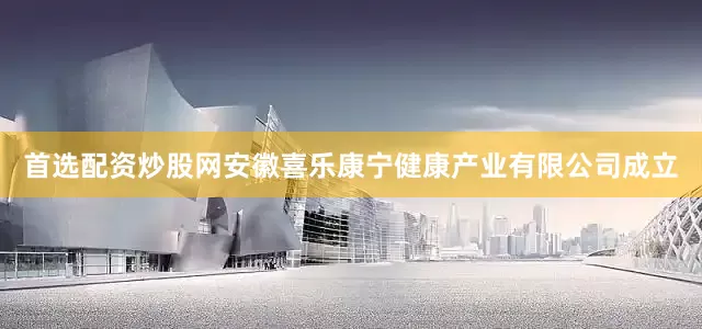 首选配资炒股网安徽喜乐康宁健康产业有限公司成立