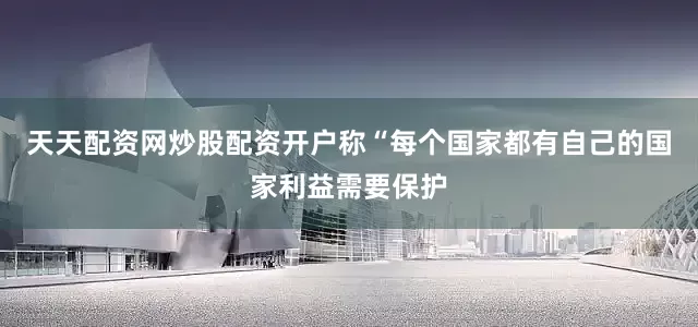 天天配资网炒股配资开户称“每个国家都有自己的国家利益需要保护