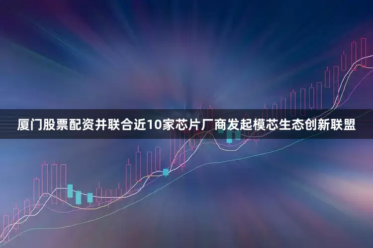 厦门股票配资并联合近10家芯片厂商发起模芯生态创新联盟
