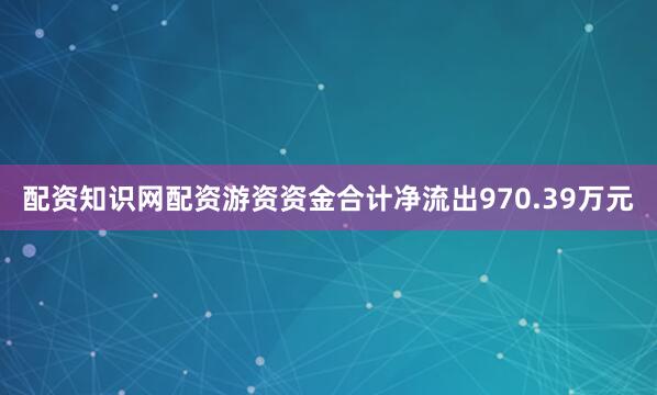 配资知识网配资游资资金合计净流出970.39万元