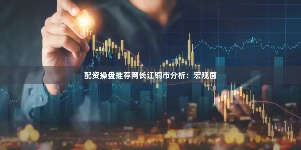 配资操盘推荐网　　长江铜市分析：宏观面