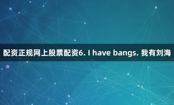 配资正规网上股票配资6. I have bangs. 我有刘海