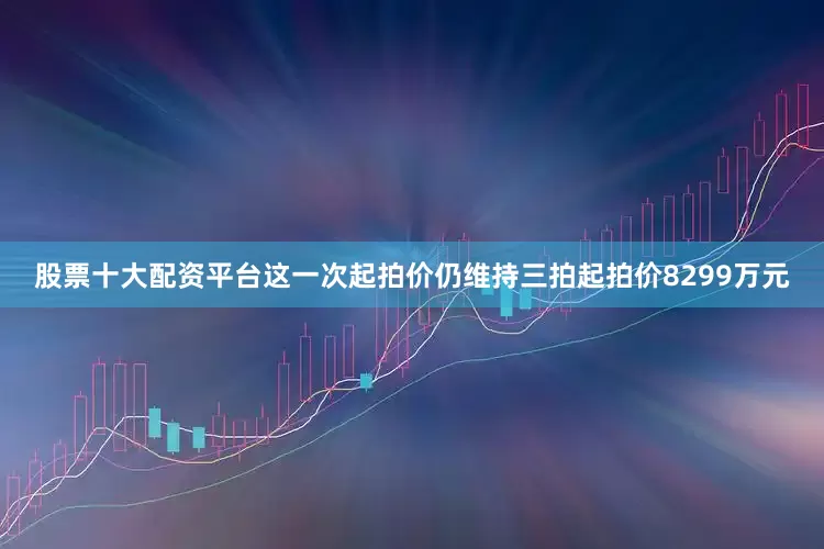 股票十大配资平台这一次起拍价仍维持三拍起拍价8299万元